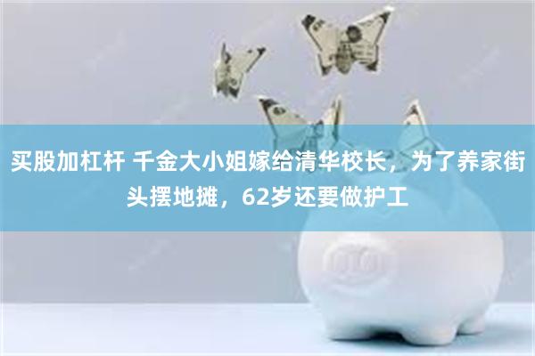 买股加杠杆 千金大小姐嫁给清华校长，为了养家街头摆地摊，62岁还要做护工