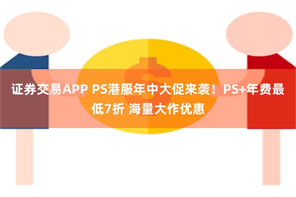 证券交易APP PS港服年中大促来袭！PS+年费最低7折 海量大作优惠