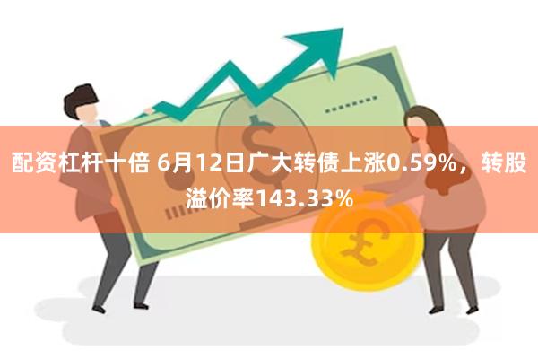 配资杠杆十倍 6月12日广大转债上涨0.59%，转股溢价率143.33%