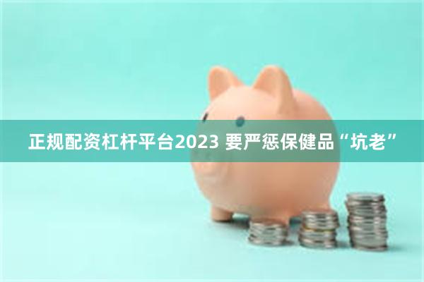 正规配资杠杆平台2023 要严惩保健品“坑老”