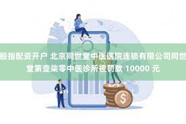 股指配资开户 北京同世堂中医医院连锁有限公司同世堂第壹柒零中医诊所被罚款 10000 元