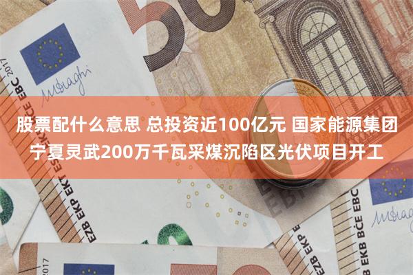 股票配什么意思 总投资近100亿元 国家能源集团宁夏灵武200万千瓦采煤沉陷区光伏项目开工