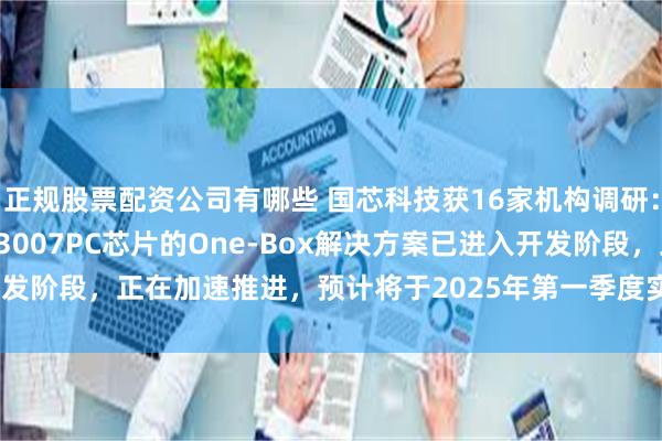 正规股票配资公司有哪些 国芯科技获16家机构调研：英创汇智的 基于CCFC3007PC芯片的One-Box解决方案已进入开发阶段，正在加速推进，预计将于2025年第一季度实现SOP（附调研问答）