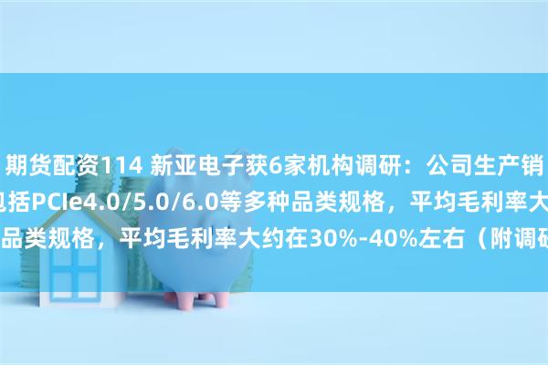 期货配资114 新亚电子获6家机构调研：公司生产销售的高频高速线材包括PCIe4.0/5.0/6.0等多种品类规格，平均毛利率大约在30%-40%左右（附调研问答）