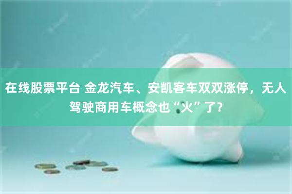 在线股票平台 金龙汽车、安凯客车双双涨停，无人驾驶商用车概念也“火”了？