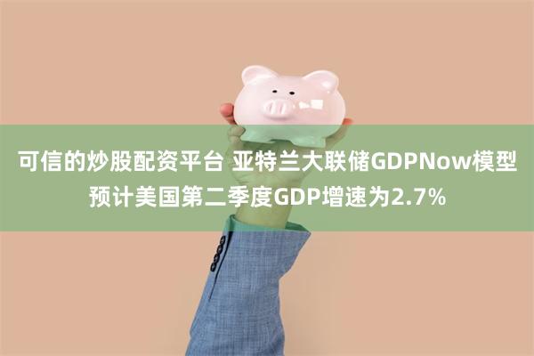 可信的炒股配资平台 亚特兰大联储GDPNow模型预计美国第二季度GDP增速为2.7%