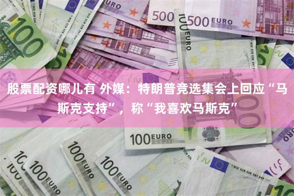 股票配资哪儿有 外媒：特朗普竞选集会上回应“马斯克支持”，称“我喜欢马斯克”