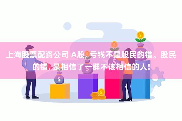 上海股票配资公司 A股, 亏钱不是股民的错。股民的错, 是相信了一群不该相信的人!