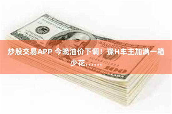 炒股交易APP 今晚油价下调！豫H车主加满一箱少花……