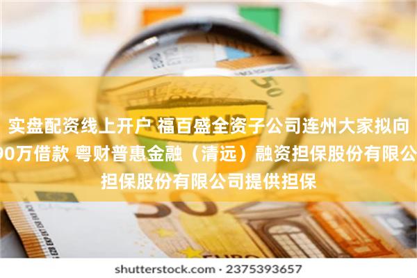 实盘配资线上开户 福百盛全资子公司连州大家拟向银行申请590万借款 粤财普惠金融（清远）融资担保股份有限公司提供担保