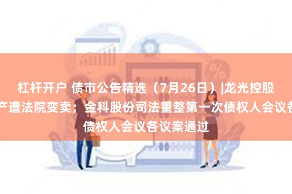 杠杆开户 债市公告精选（7月26日）|龙光控股44亿元资产遭法院变卖；金科股份司法重整第一次债权人会议各议案通过