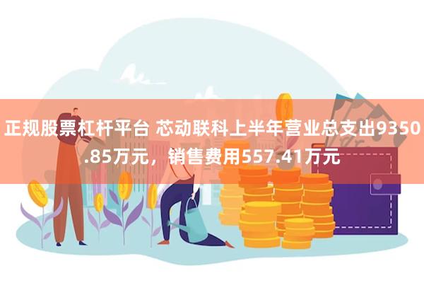 正规股票杠杆平台 芯动联科上半年营业总支出9350.85万元，销售费用557.41万元