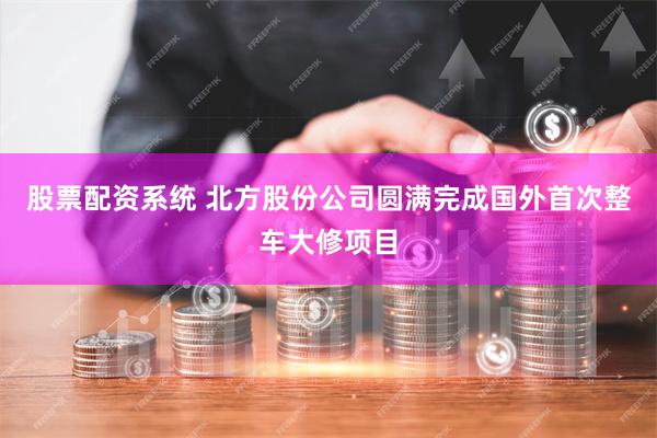 股票配资系统 北方股份公司圆满完成国外首次整车大修项目