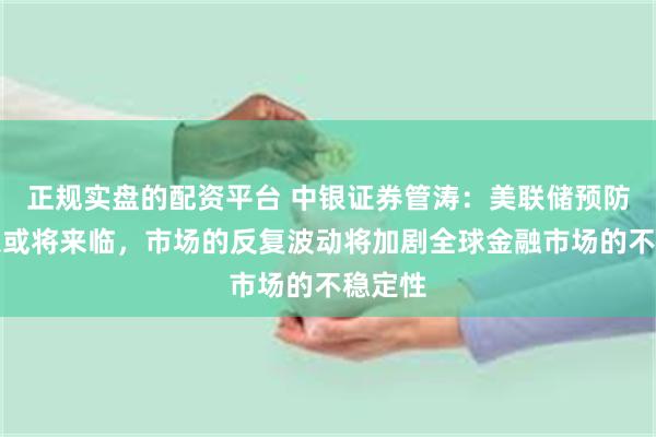 正规实盘的配资平台 中银证券管涛：美联储预防式降息或将来临，市场的反复波动将加剧全球金融市场的不稳定性