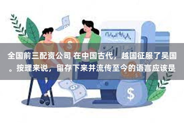 全国前三配资公司 在中国古代，越国征服了吴国。按理来说，留存下来并流传至今的语言应该是