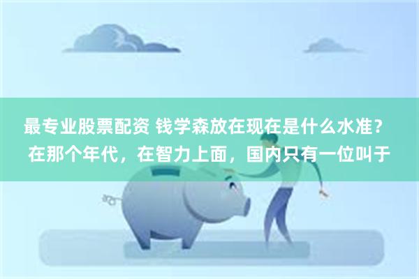 最专业股票配资 钱学森放在现在是什么水准？ 在那个年代，在智力上面，国内只有一位叫于