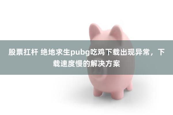 股票扛杆 绝地求生pubg吃鸡下载出现异常，下载速度慢的解决方案