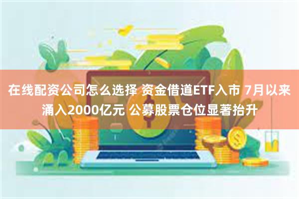 在线配资公司怎么选择 资金借道ETF入市 7月以来涌入2000亿元 公募股票仓位显著抬升