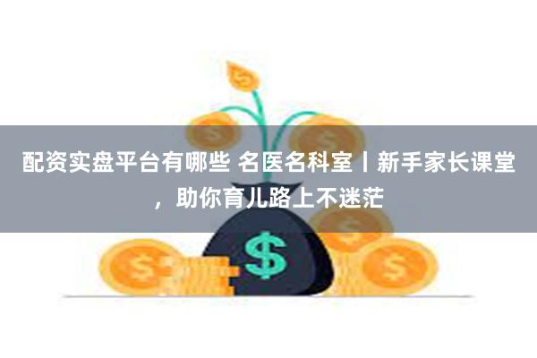 配资实盘平台有哪些 名医名科室丨新手家长课堂，助你育儿路上不迷茫