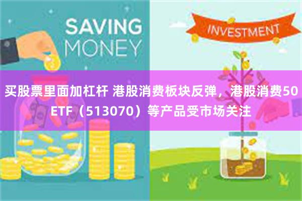 买股票里面加杠杆 港股消费板块反弹，港股消费50ETF（513070）等产品受市场关注