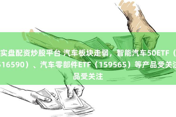 实盘配资炒股平台 汽车板块走弱，智能汽车50ETF（516590）、汽车零部件ETF（159565）等产品受关注