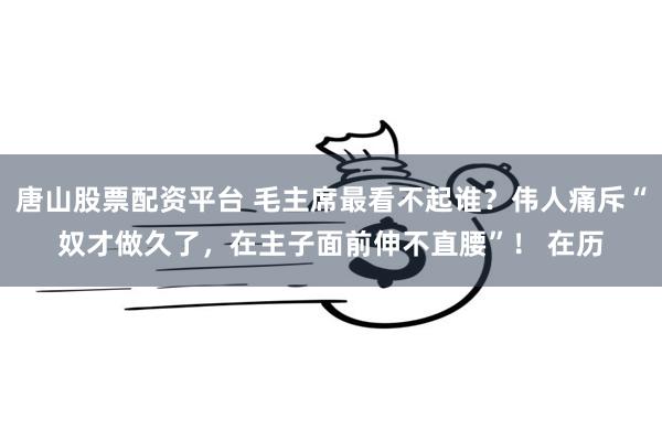 唐山股票配资平台 毛主席最看不起谁？伟人痛斥“奴才做久了，在主子面前伸不直腰”！ 在历