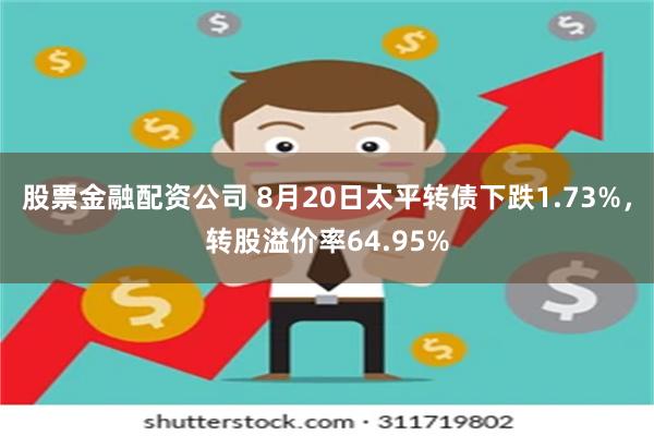 股票金融配资公司 8月20日太平转债下跌1.73%，转股溢价率64.95%