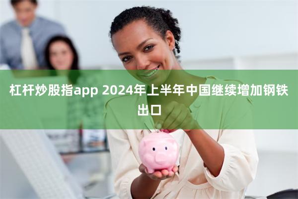 杠杆炒股指app 2024年上半年中国继续增加钢铁出口