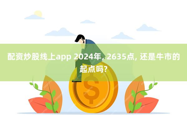 配资炒股线上app 2024年, 2635点, 还是牛市的起点吗?