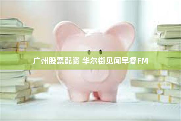 广州股票配资 华尔街见闻早餐FM