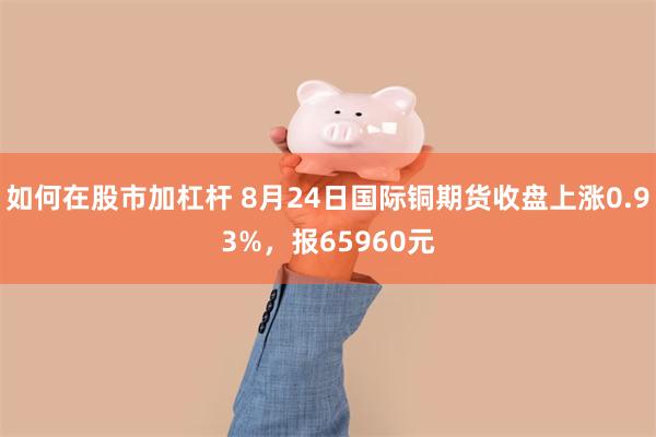 如何在股市加杠杆 8月24日国际铜期货收盘上涨0.93%，报65960元