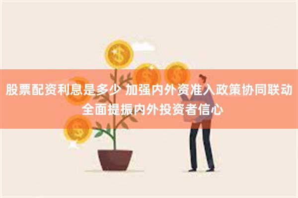 股票配资利息是多少 加强内外资准入政策协同联动  全面提振内外投资者信心