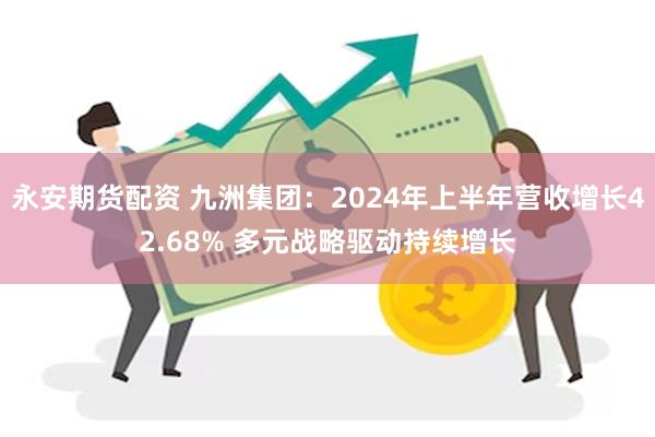 永安期货配资 九洲集团：2024年上半年营收增长42.68% 多元战略驱动持续增长