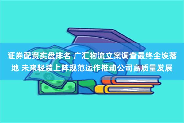 证券配资实盘排名 广汇物流立案调查最终尘埃落地 未来轻装上阵规范运作推动公司高质量发展