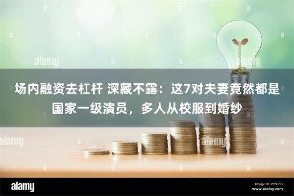 场内融资去杠杆 深藏不露：这7对夫妻竟然都是国家一级演员，多人从校服到婚纱