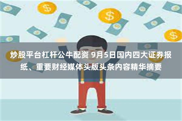 炒股平台杠杆公牛配资 9月5日国内四大证券报纸、重要财经媒体头版头条内容精华摘要