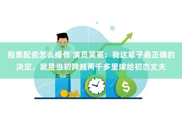 股票配资怎么操作 演员吴冕：我这辈子最正确的决定，就是当初跨越两千多里嫁给初恋丈夫