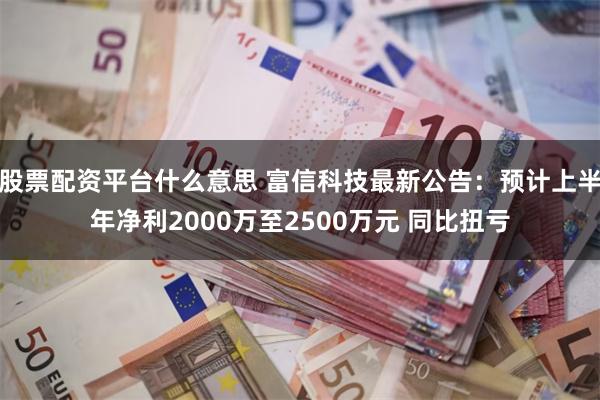 股票配资平台什么意思 富信科技最新公告：预计上半年净利2000万至2500万元 同比扭亏