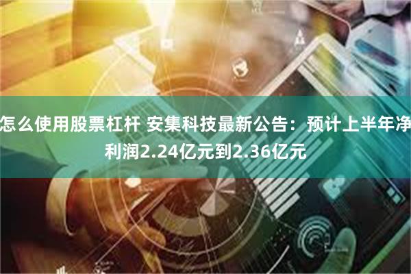 怎么使用股票杠杆 安集科技最新公告：预计上半年净利润2.24亿元到2.36亿元