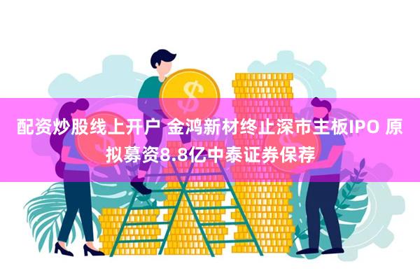 配资炒股线上开户 金鸿新材终止深市主板IPO 原拟募资8.8亿中泰证券保荐