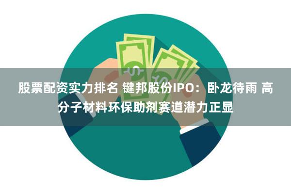 股票配资实力排名 键邦股份IPO：卧龙待雨 高分子材料环保助剂赛道潜力正显