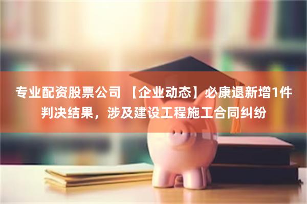 专业配资股票公司 【企业动态】必康退新增1件判决结果，涉及建设工程施工合同纠纷