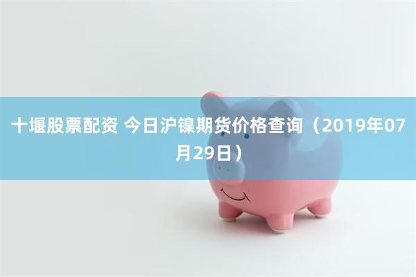 十堰股票配资 今日沪镍期货价格查询（2019年07月29日）