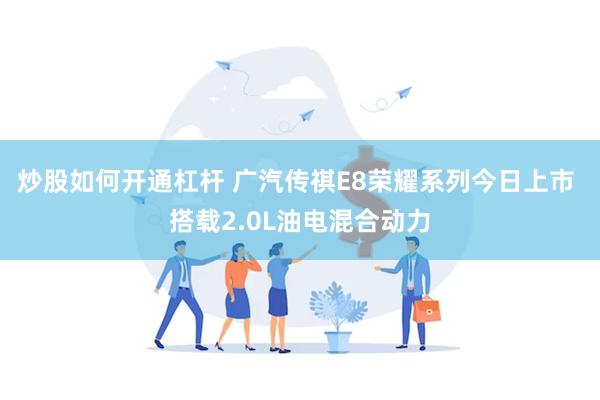 炒股如何开通杠杆 广汽传祺E8荣耀系列今日上市 搭载2.0L油电混合动力