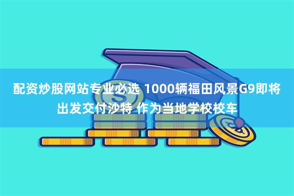 配资炒股网站专业必选 1000辆福田风景G9即将出发交付沙特 作为当地学校校车