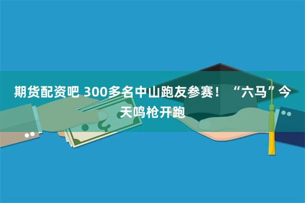 期货配资吧 300多名中山跑友参赛！ “六马”今天鸣枪开跑