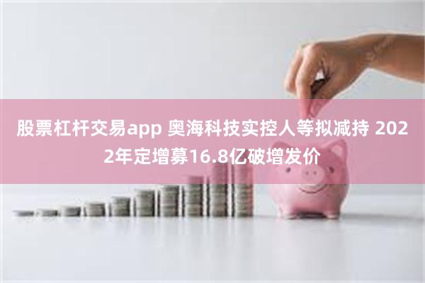 股票杠杆交易app 奥海科技实控人等拟减持 2022年定增募16.8亿破增发价