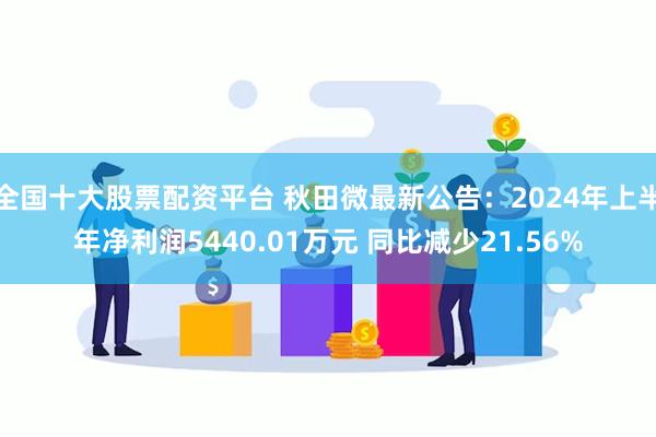 全国十大股票配资平台 秋田微最新公告：2024年上半年净利润5440.01万元 同比减少21.56%