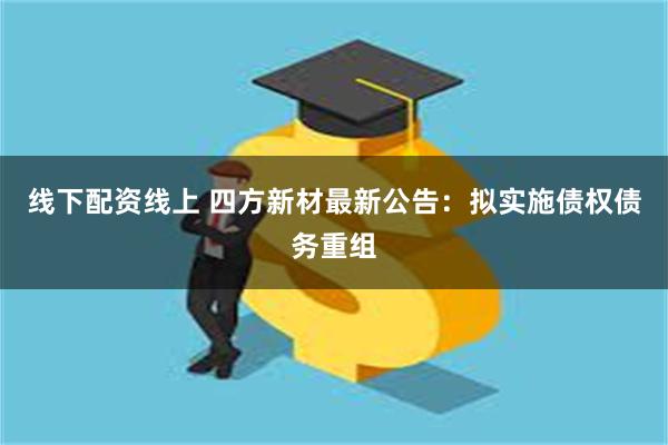 线下配资线上 四方新材最新公告：拟实施债权债务重组