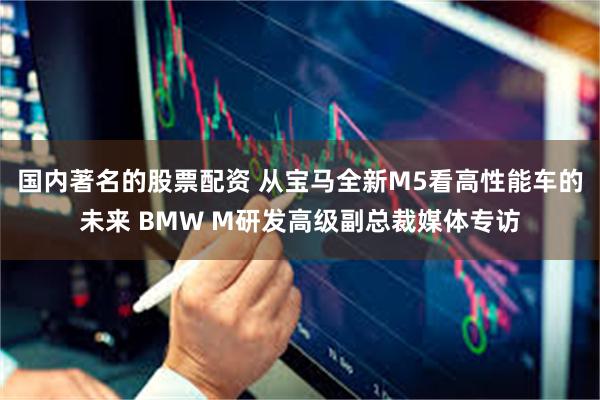 国内著名的股票配资 从宝马全新M5看高性能车的未来 BMW M研发高级副总裁媒体专访